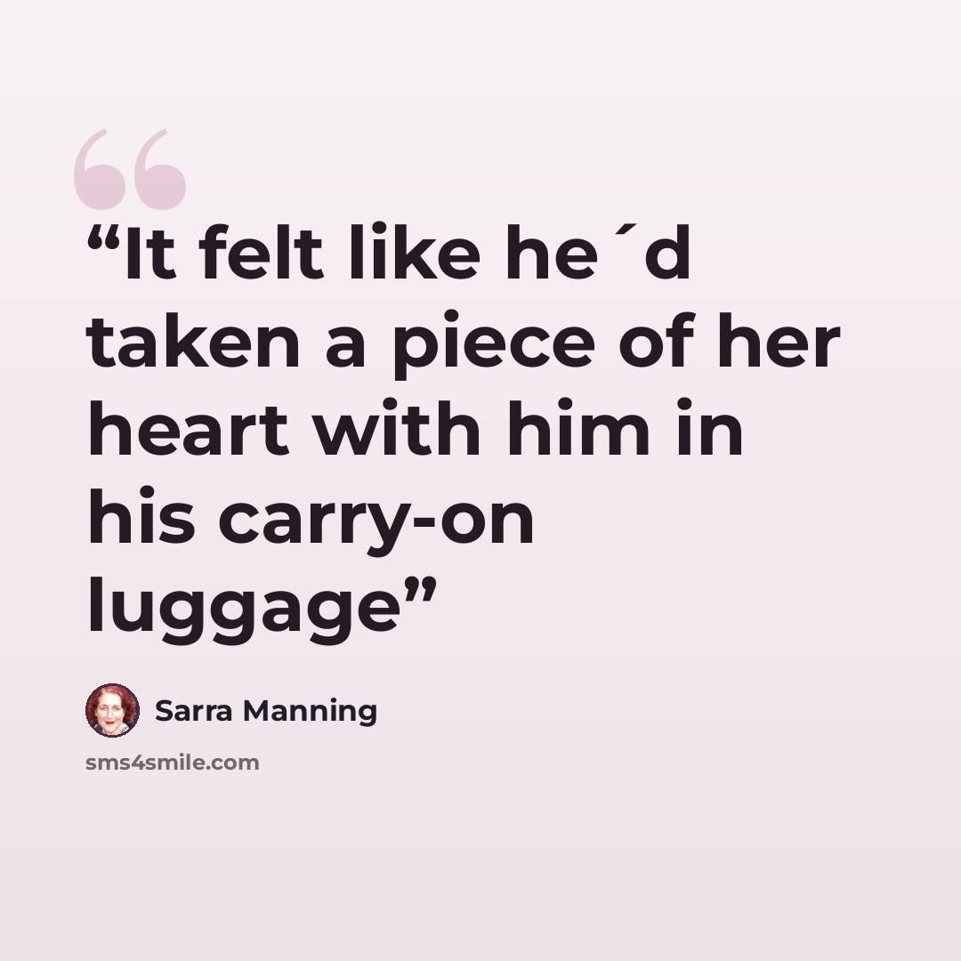“It felt like he´d taken a piece of her heart with him in his carry-on luggage” quote by Sarra Manning