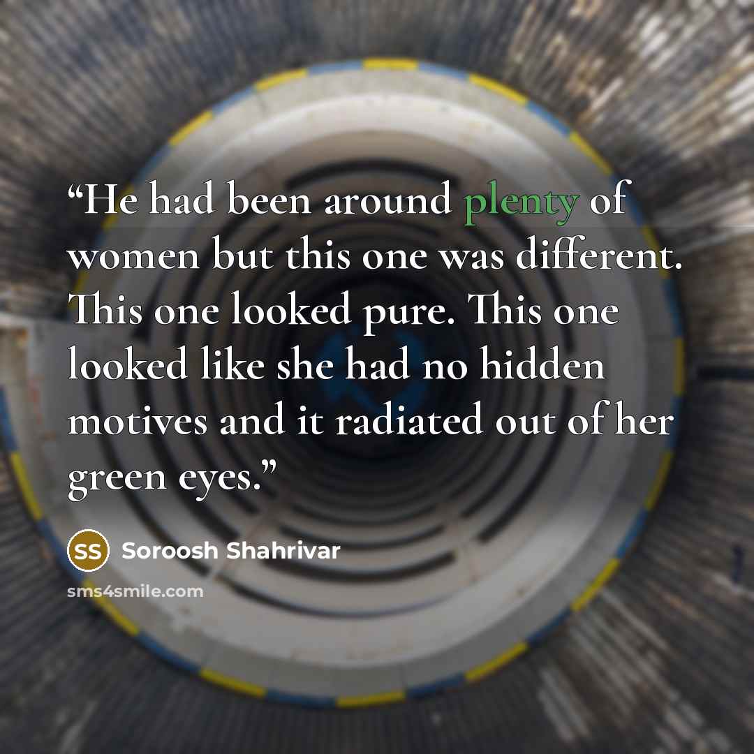 “He had been around plenty of women but this one was different. This one looked pure. This one looked like she had no hidden motives and it radiated out of her green eyes.” quote by Soroosh Shahrivar