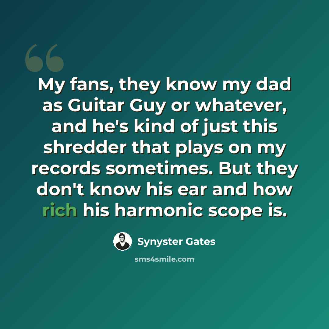“My fans, they know my dad as Guitar Guy or whatever, and he's kind of just this shredder that plays on my records sometimes. But they don't know his ear and how rich his harmonic scope is.” quote by Synyster Gates