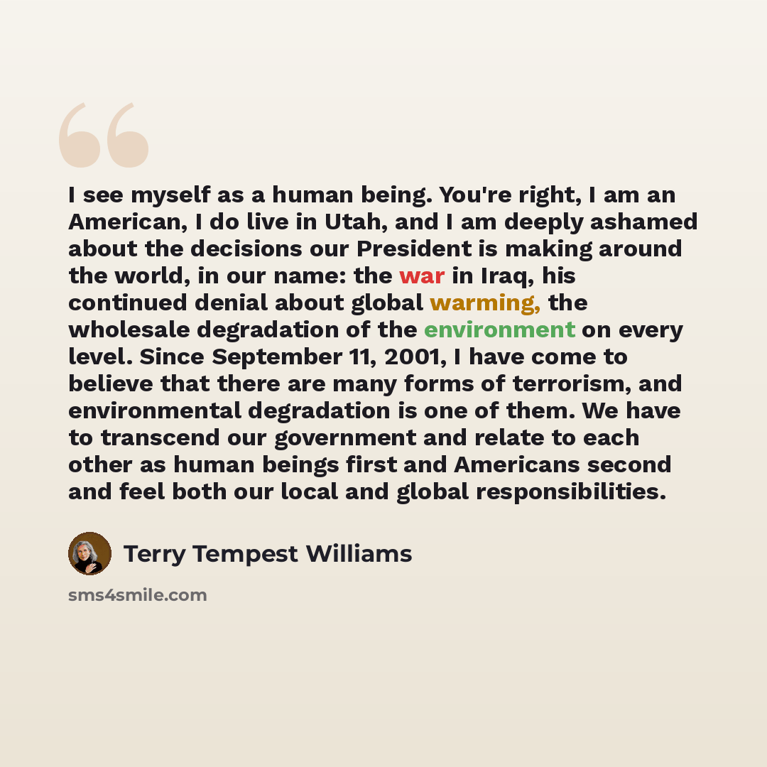 “I see myself as a human being. You're right, I am an American, I do live in Utah, and I am deeply ashamed about the decisions our President is making around the world, in our name: the war in Iraq, his continued denial about global warming, the wholesale degradation of the environment on every…” quote by Terry Tempest Williams