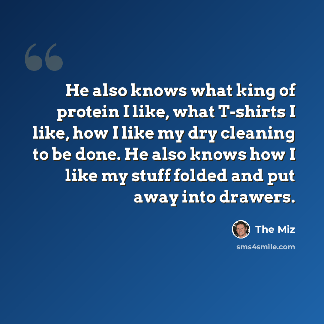 “He also knows what king of protein I like, what T-shirts I like, how I like my dry cleaning to be done. He also knows how I like my stuff folded and put away into drawers.” quote by The Miz