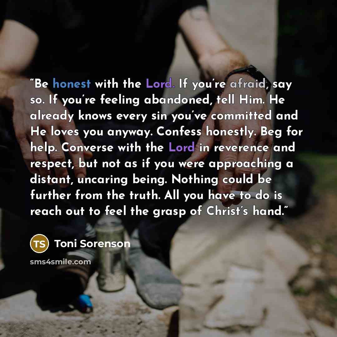 “Be honest with the Lord. If you’re afraid, say so. If you’re feeling abandoned, tell Him. He already knows every sin you’ve committed and He loves you anyway. Confess honestly. Beg for help. Converse with the Lord in reverence and respect, but not as if you were approaching a distant, uncaring…” quote by Toni Sorenson