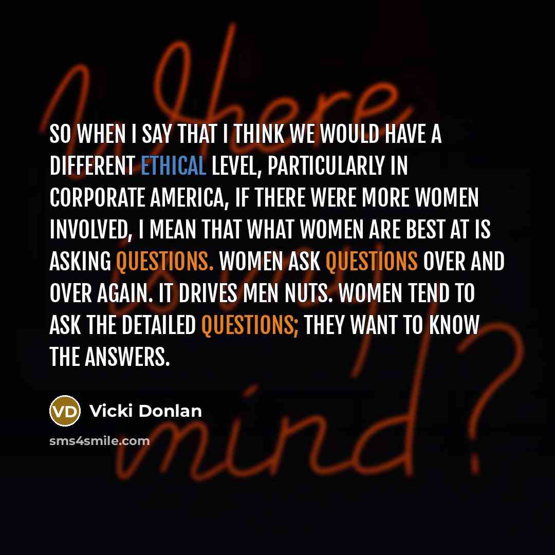 “So when I say that I think we would have a different ethical level, particularly in corporate America, if there were more women involved, I mean that what women are best at is asking questions. Women ask questions over and over again. It drives men nuts. Women tend to ask the detailed questions…” quote by Vicki Donlan