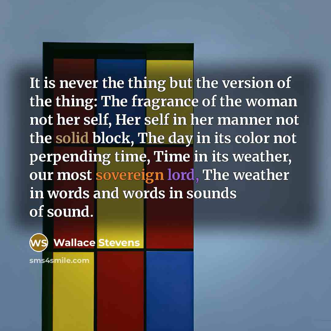 “It is never the thing but the version of the thing: The fragrance of the woman not her self, Her self in her manner not the solid block, The day in its color not perpending time, Time in its weather, our most sovereign lord, The weather in words and words in sounds of sound.” quote by Wallace Stevens