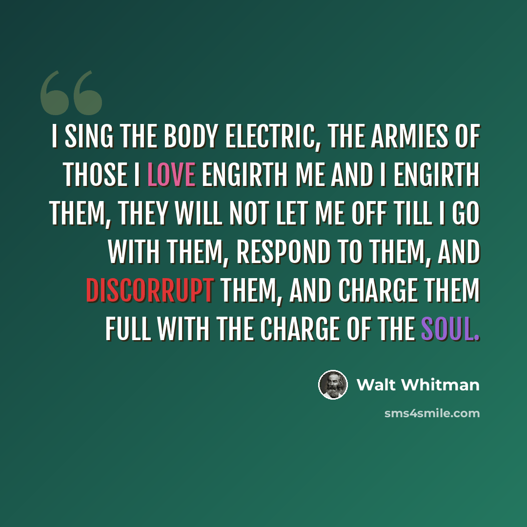 “I sing the body electric, The armies of those I love engirth me and I engirth them, They will not let me off till I go with them, respond to them, And discorrupt them, and charge them full with the charge of the soul.” quote by Walt Whitman