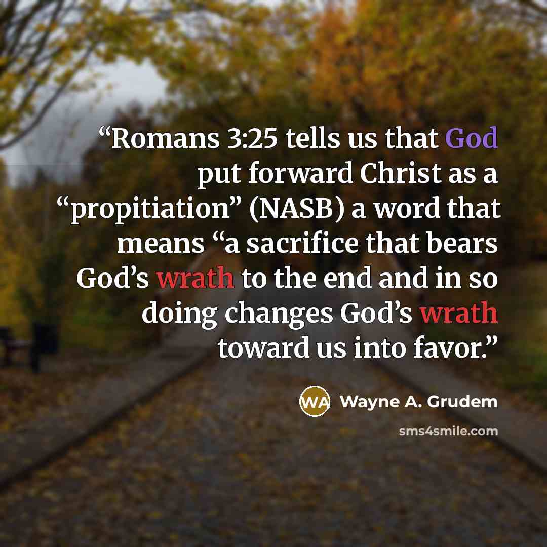 “Romans 3:25 tells us that God put forward Christ as a “propitiation” (NASB) a word that means “a sacrifice that bears God’s wrath to the end and in so doing changes God’s wrath toward us into favor.” quote by Wayne A. Grudem