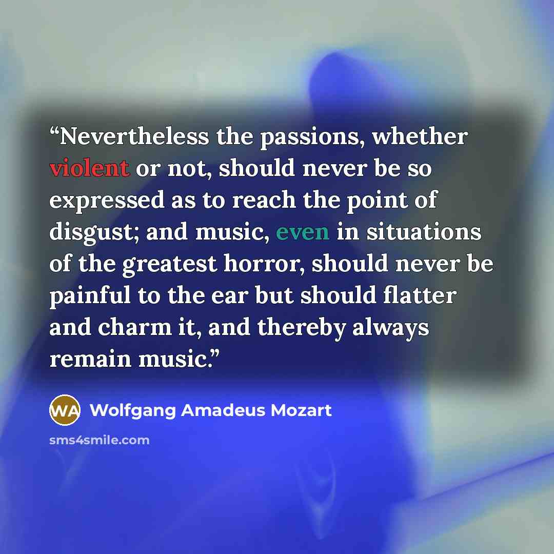 “Nevertheless the passions, whether violent or not, should never be so expressed as to reach the point of disgust; and music, even in situations of the greatest horror, should never be painful to the ear but should flatter and charm it, and thereby always remain music.” quote by Wolfgang Amadeus Mozart