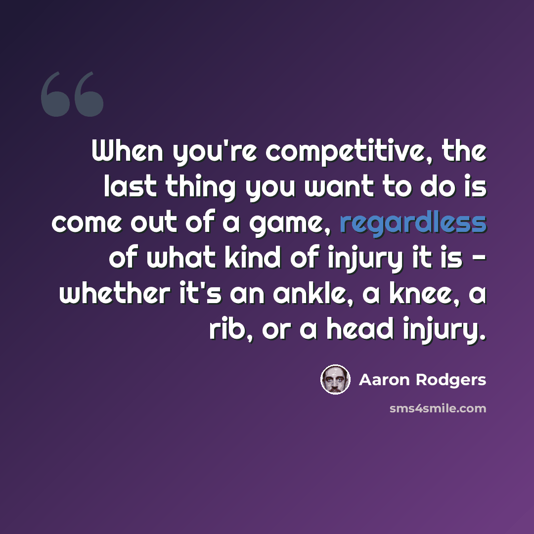 “When you're competitive, the last thing you want to do is come out of a game, regardless of what kind of injury it is - whether it's an ankle, a knee, a rib, or a head injury.” quote by Aaron Rodgers