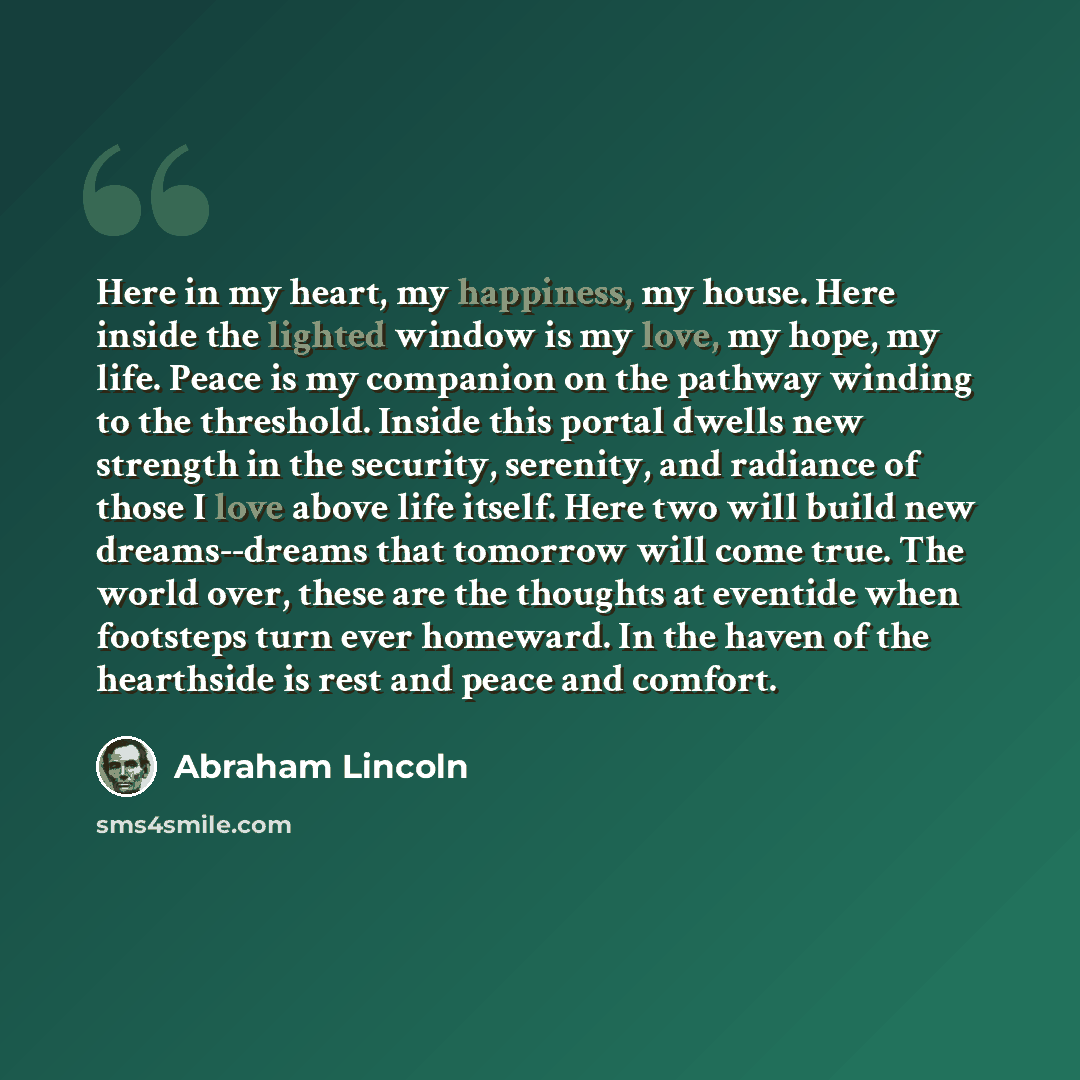 “Here in my heart, my happiness, my house. Here inside the lighted window is my love, my hope, my life. Peace is my companion on the pathway winding to the threshold. Inside this portal dwells new strength in the security, serenity, and radiance of those I love above life itself. Here two will…” quote by Abraham Lincoln