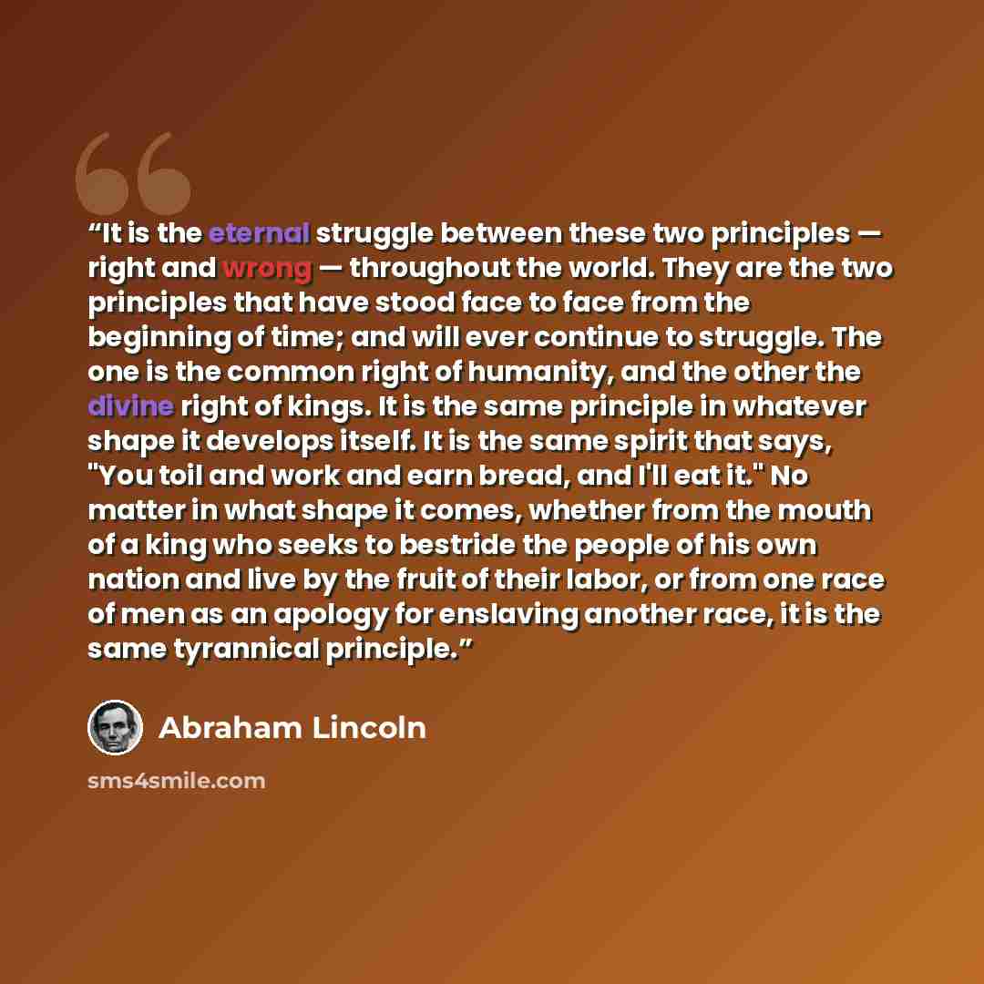 “It is the eternal struggle between these two principles — right and wrong — throughout the world. They are the two principles that have stood face to face from the beginning of time; and will ever continue to struggle. The one is the common right of humanity, and the other the divine right of…” quote by Abraham Lincoln