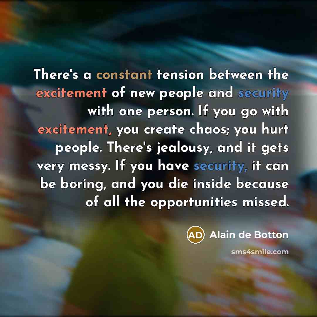 “There's a constant tension between the excitement of new people and security with one person. If you go with excitement, you create chaos; you hurt people. There's jealousy, and it gets very messy. If you have security, it can be boring, and you die inside because of all the opportunities missed.” quote by Alain de Botton