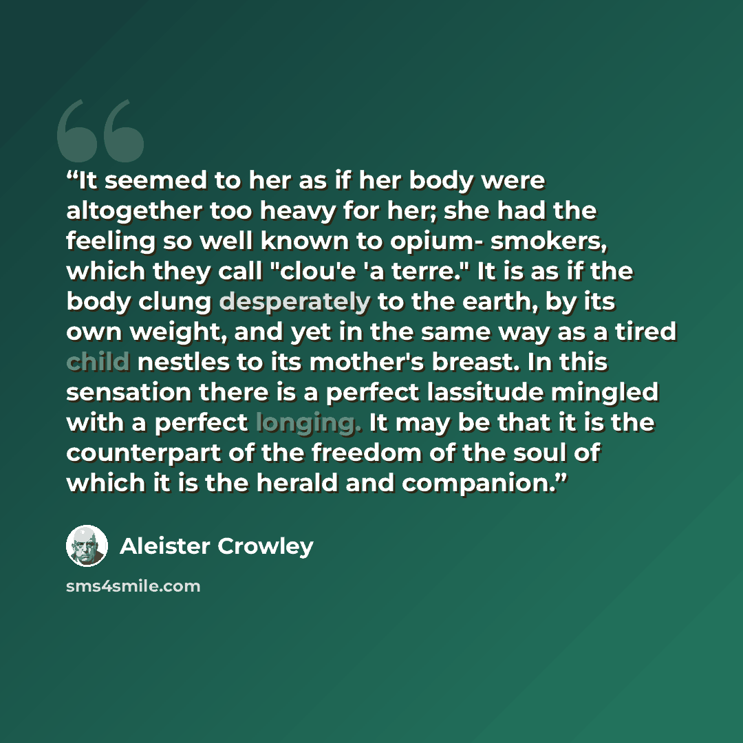 “It seemed to her as if her body were altogether too heavy for her; she had the feeling so well known to opium- smokers, which they call "clou'e 'a terre." It is as if the body clung desperately to the earth, by its own weight, and yet in the same way as a tired child nestles to its mother's…” quote by Aleister Crowley