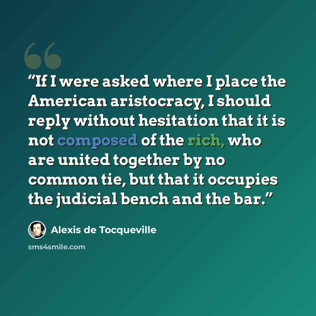 “If I were asked where I place the American aristocracy, I should reply without hesitation that it is not composed of the rich, who are united together by no common tie, but that it occupies the judicial bench and the bar.” quote by Alexis de Tocqueville