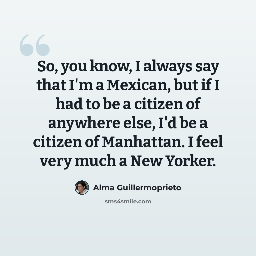 “So, you know, I always say that I'm a Mexican, but if I had to be a citizen of anywhere else, I'd be a citizen of Manhattan. I feel very much a New Yorker.” quote by Alma Guillermoprieto