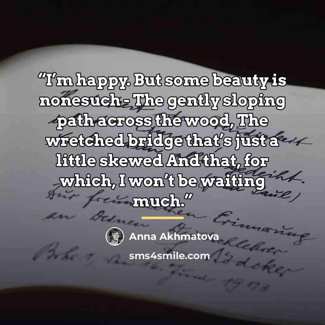 “I’m happy. But some beauty is nonesuch - The gently sloping path across the wood, The wretched bridge that’s just a little skewed And that, for which, I won’t be waiting much.” quote by Anna Akhmatova