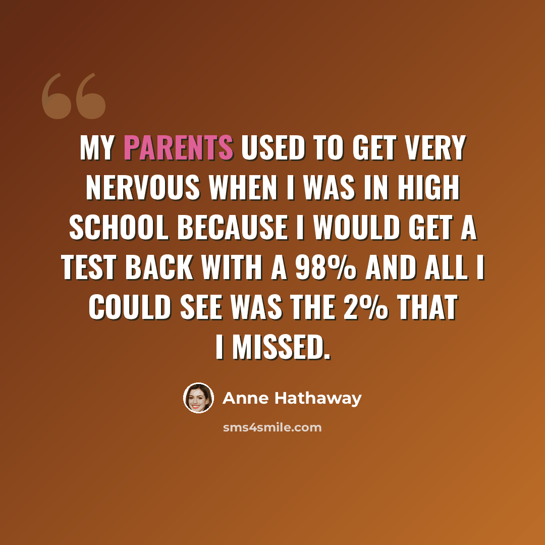 “My parents used to get very nervous when I was in high school because I would get a test back with a 98% and all I could see was the 2% that I missed.” quote by Anne Hathaway