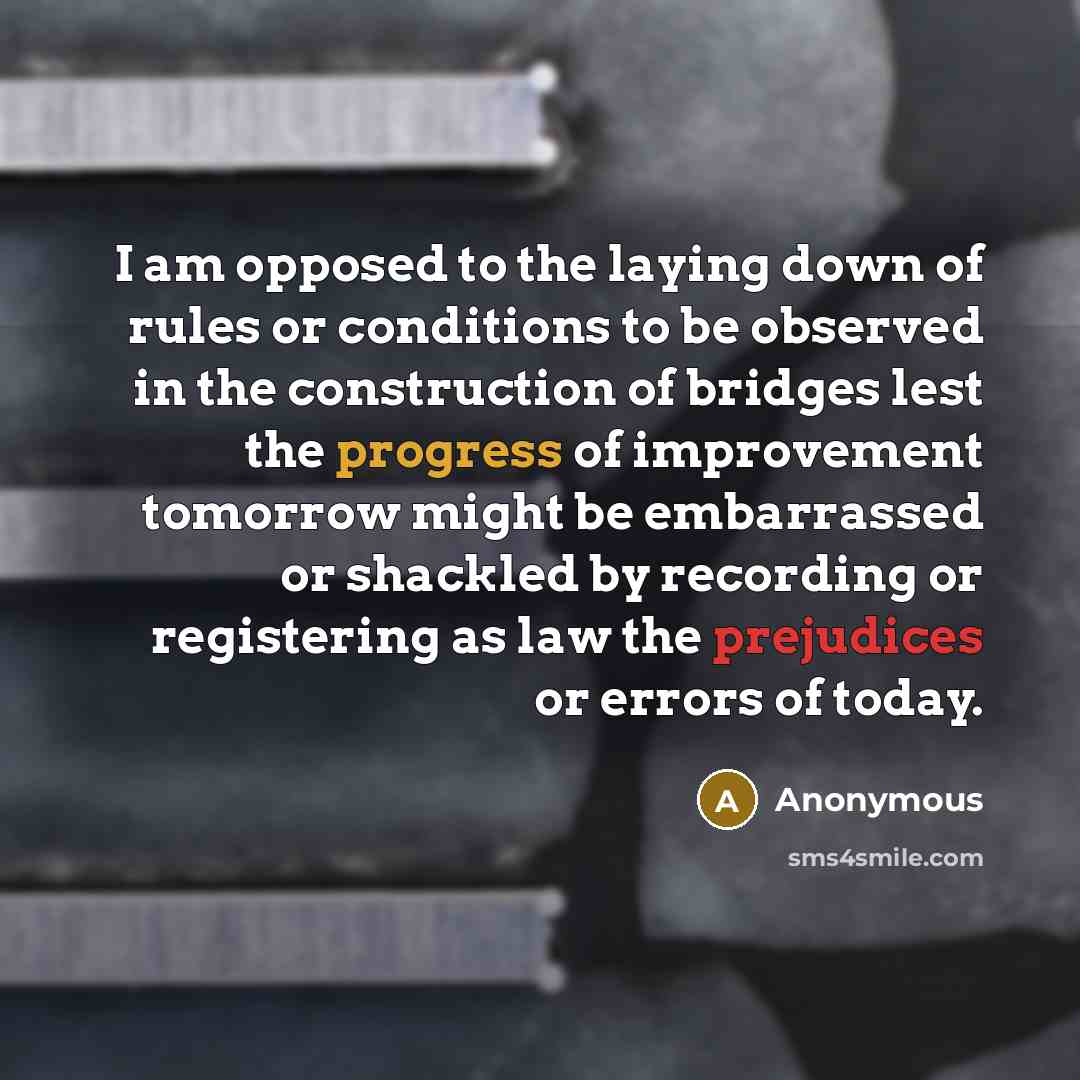 “I am opposed to the laying down of rules or conditions to be observed in the construction of bridges lest the progress of improvement tomorrow might be embarrassed or shackled by recording or registering as law the prejudices or errors of today.” quote by Anonymous