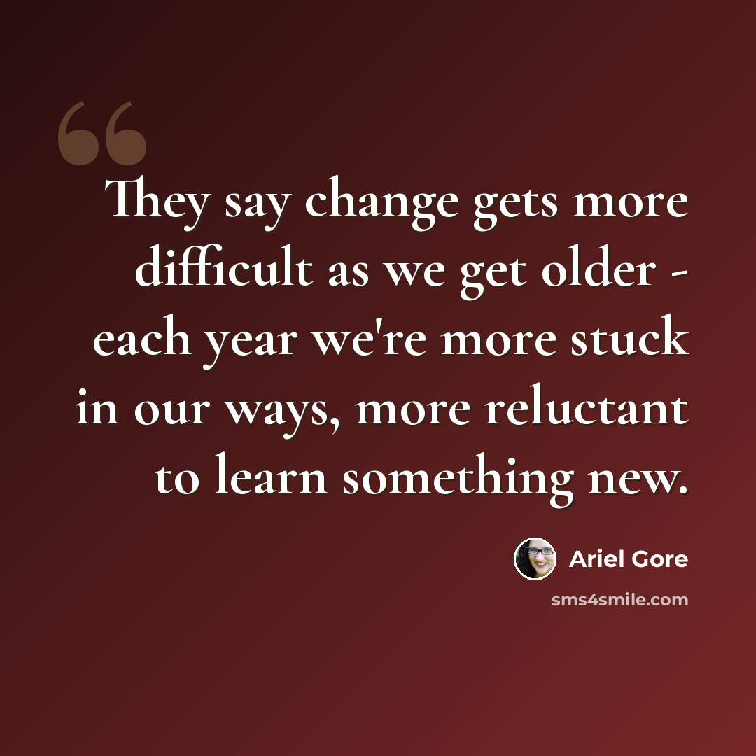 “They say change gets more difficult as we get older - each year we're more stuck in our ways, more reluctant to learn something new.” quote by Ariel Gore