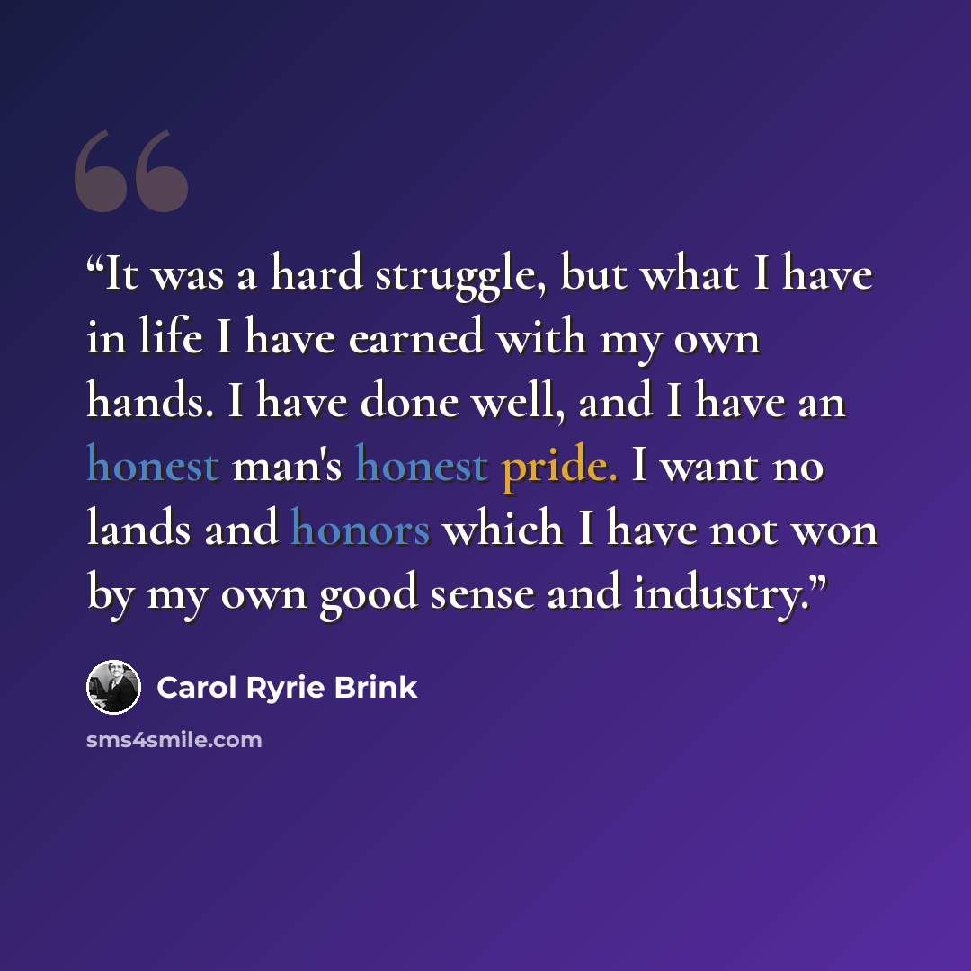 “It was a hard struggle, but what I have in life I have earned with my own hands. I have done well, and I have an honest man's honest pride. I want no lands and honors which I have not won by my own good sense and industry.” quote by Carol Ryrie Brink