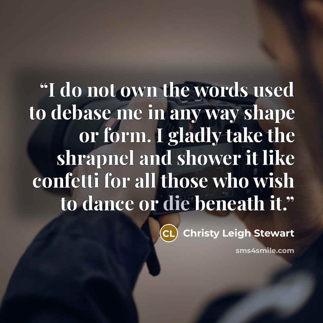“I do not own the words used to debase me in any way shape or form. I gladly take the shrapnel and shower it like confetti for all those who wish to dance or die beneath it.” quote by Christy Leigh Stewart
