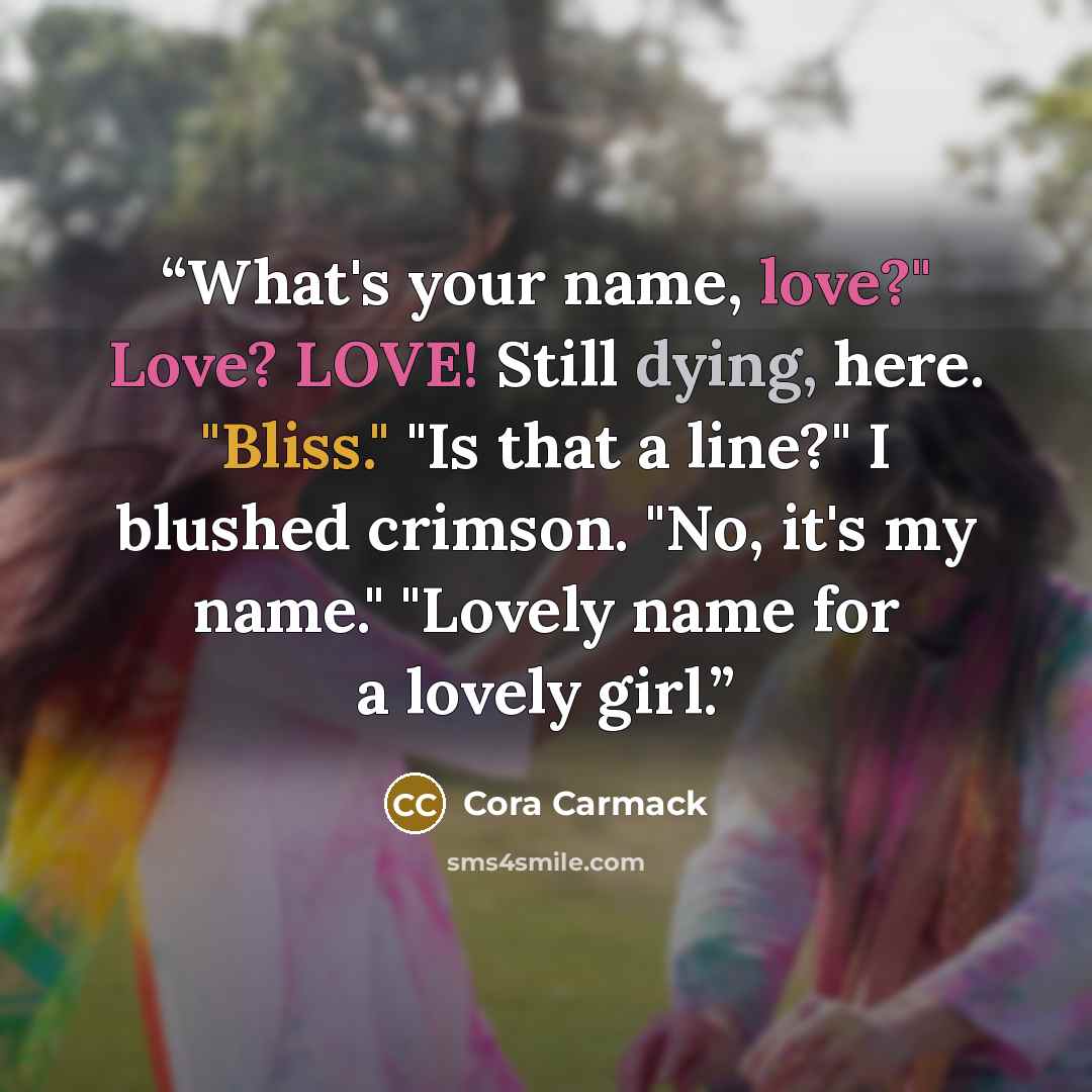 “What's your name, love?" Love? LOVE! Still dying, here. "Bliss." "Is that a line?" I blushed crimson. "No, it's my name." "Lovely name for a lovely girl.” quote by Cora Carmack