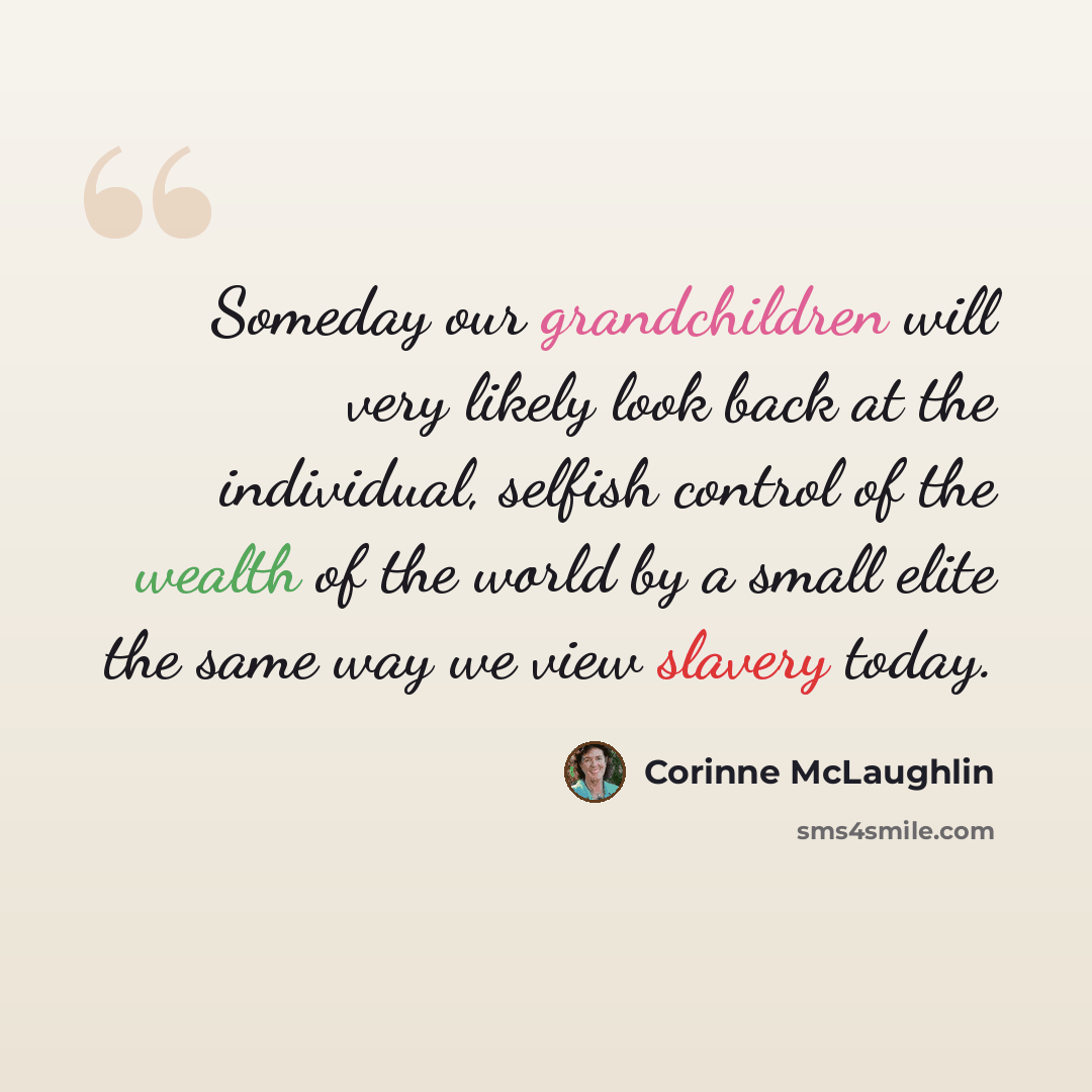 “Someday our grandchildren will very likely look back at the individual, selfish control of the wealth of the world by a small elite the same way we view slavery today.” quote by Corinne McLaughlin