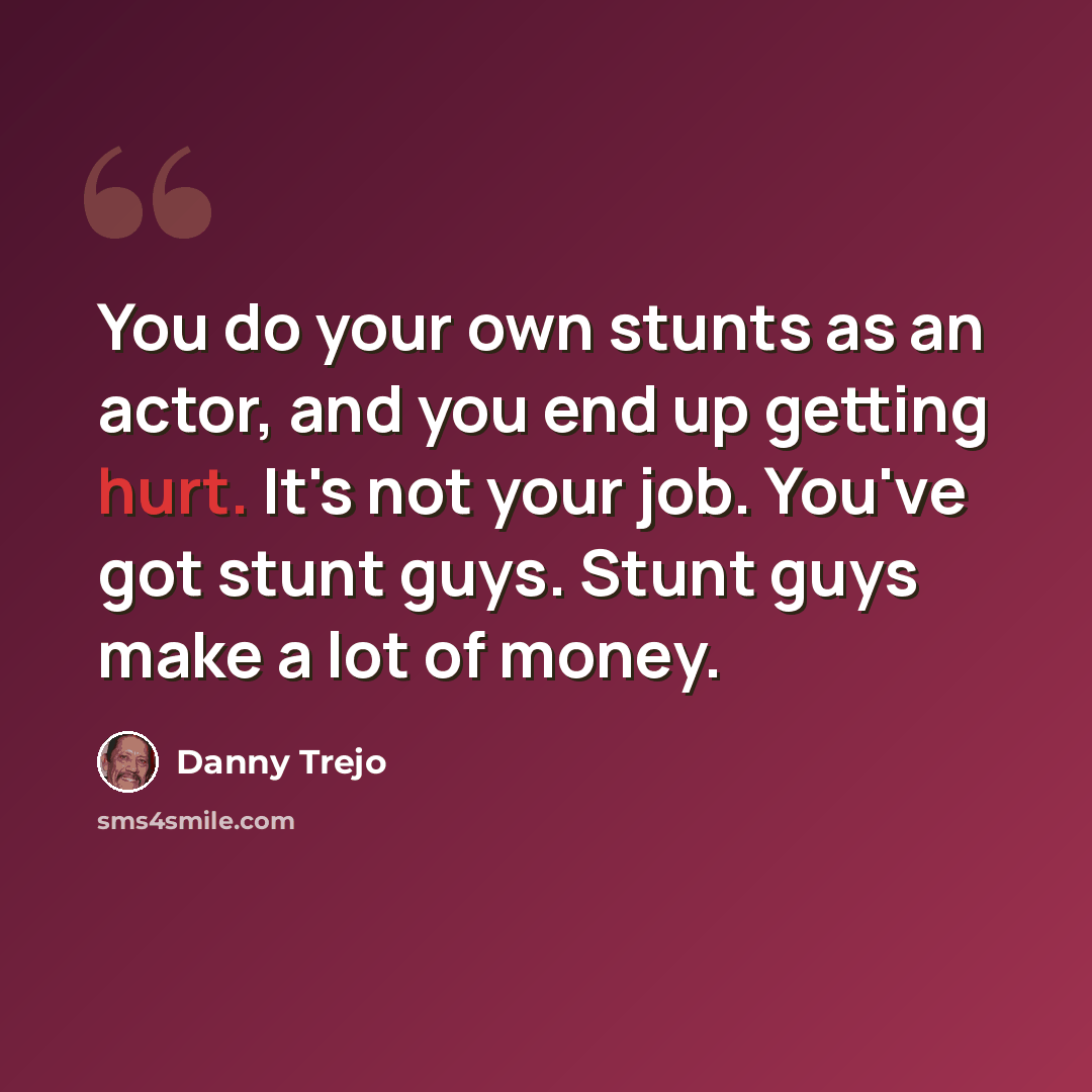“You do your own stunts as an actor, and you end up getting hurt. It's not your job. You've got stunt guys. Stunt guys make a lot of money.” quote by Danny Trejo