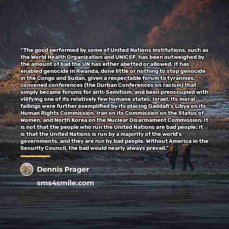 “The good performed by some of United Nations institutions, such as the World Health Organization and UNICEF, has been outweighed by the amount of bad the UN has either abetted or allowed. It has enabled genocide in Rwanda, done little or nothing to stop genocide in the Congo and Sudan, given a…” quote by Dennis Prager