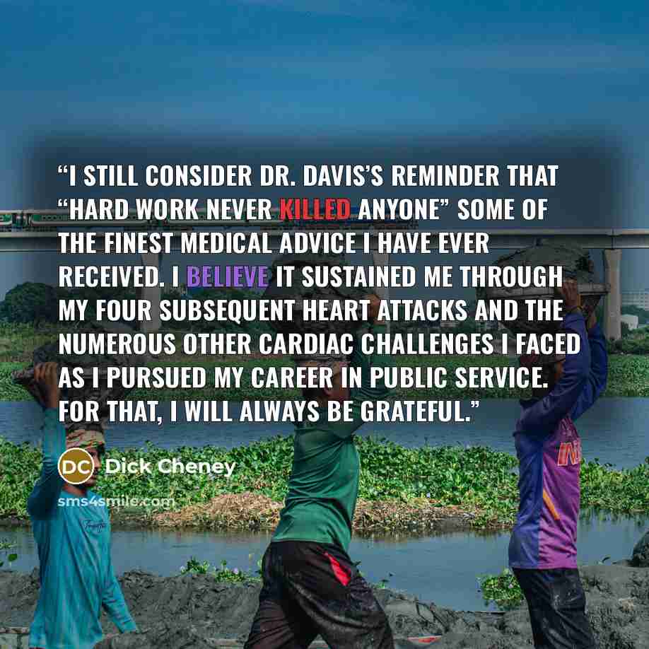 “I still consider Dr. Davis’s reminder that “hard work never killed anyone” some of the finest medical advice I have ever received. I believe it sustained me through my four subsequent heart attacks and the numerous other cardiac challenges I faced as I pursued my career in public service. For…” quote by Dick Cheney