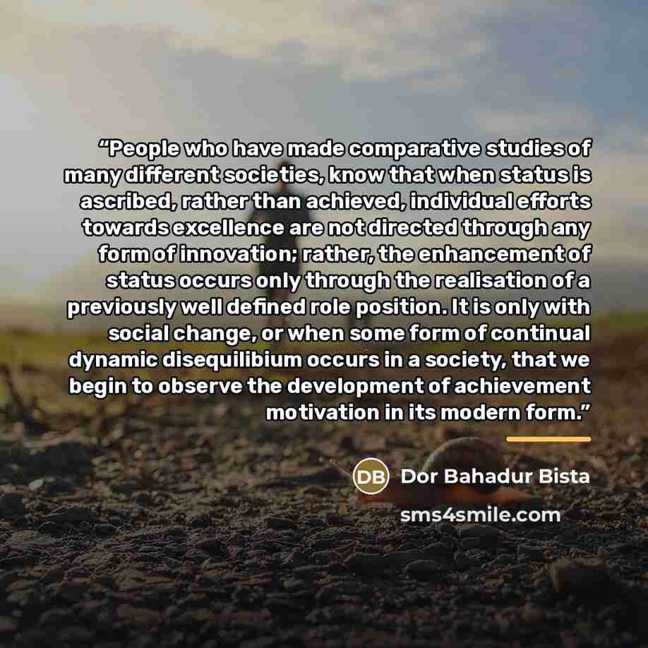 “People who have made comparative studies of many different societies, know that when status is ascribed, rather than achieved, individual efforts towards excellence are not directed through any form of innovation; rather, the enhancement of status occurs only through the realisation of a…” quote by Dor Bahadur Bista