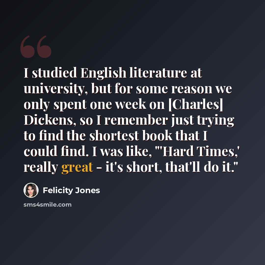“I studied English literature at university, but for some reason we only spent one week on [Charles] Dickens, so I remember just trying to find the shortest book that I could find. I was like, "'Hard Times,' really great - it's short, that'll do it."” quote by Felicity Jones