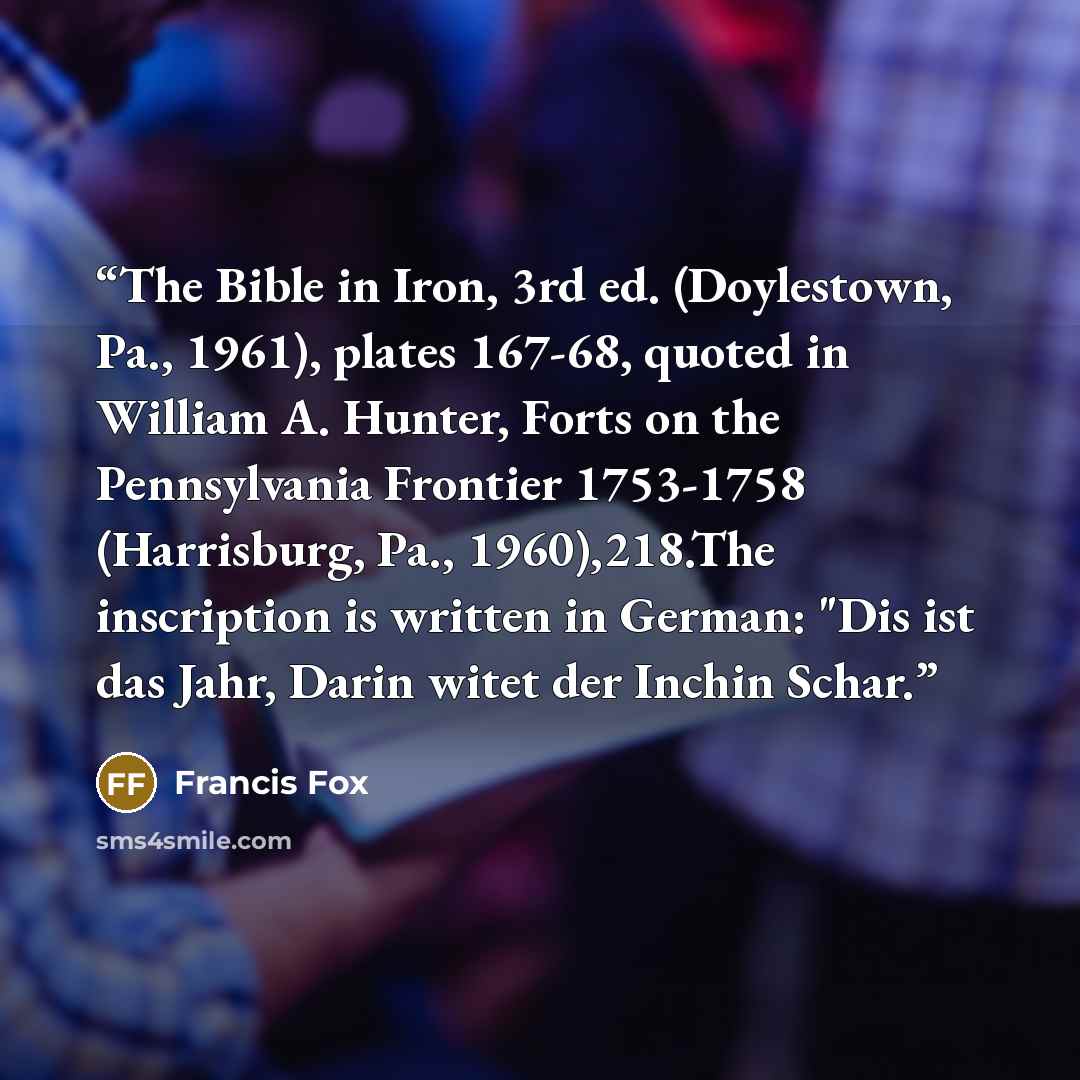 “The Bible in Iron, 3rd ed. (Doylestown, Pa., 1961), plates 167-68, quoted in William A. Hunter, Forts on the Pennsylvania Frontier 1753-1758 (Harrisburg, Pa., 1960),218.The inscription is written in German: "Dis ist das Jahr, Darin witet der Inchin Schar.” quote by Francis Fox
