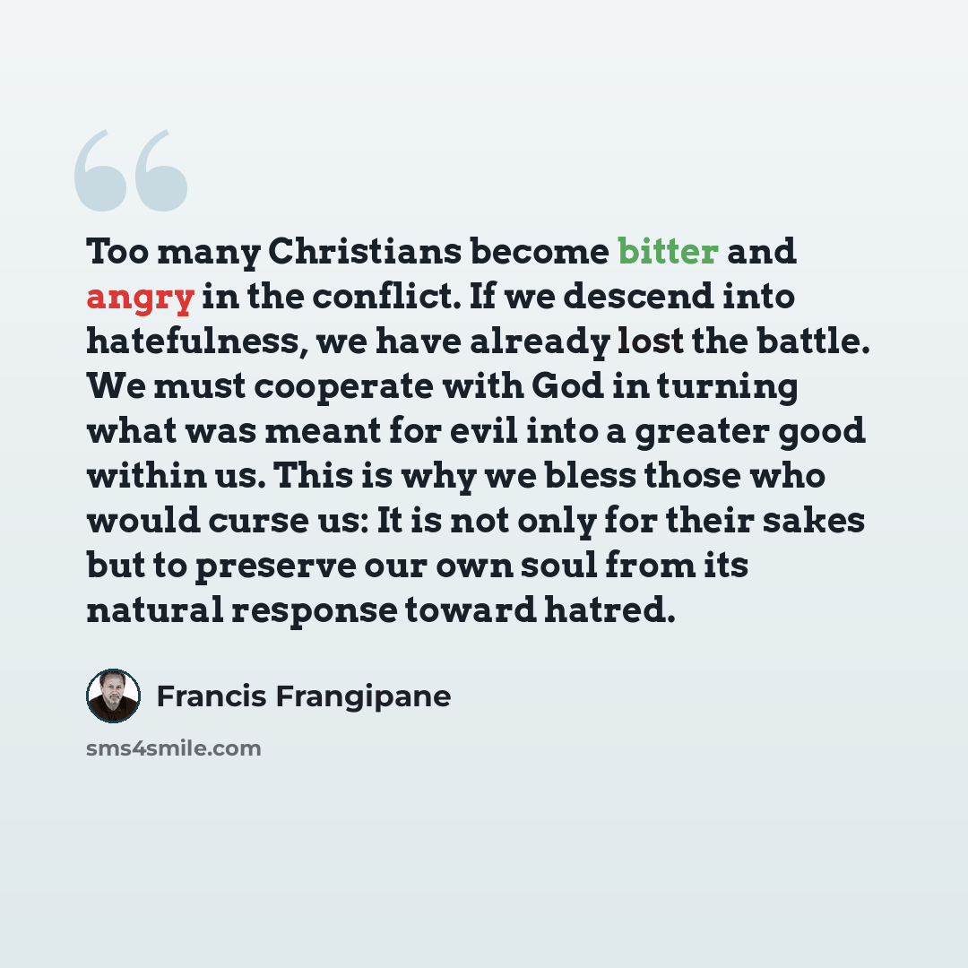 “Too many Christians become bitter and angry in the conflict. If we descend into hatefulness, we have already lost the battle. We must cooperate with God in turning what was meant for evil into a greater good within us. This is why we bless those who would curse us: It is not only for their sakes…” quote by Francis Frangipane
