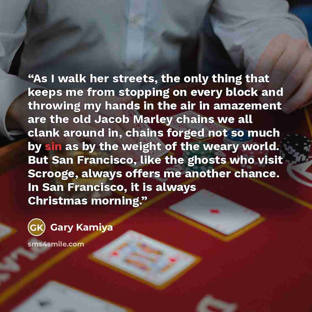 “As I walk her streets, the only thing that keeps me from stopping on every block and throwing my hands in the air in amazement are the old Jacob Marley chains we all clank around in, chains forged not so much by sin as by the weight of the weary world. But San Francisco, like the ghosts who visit…” quote by Gary Kamiya