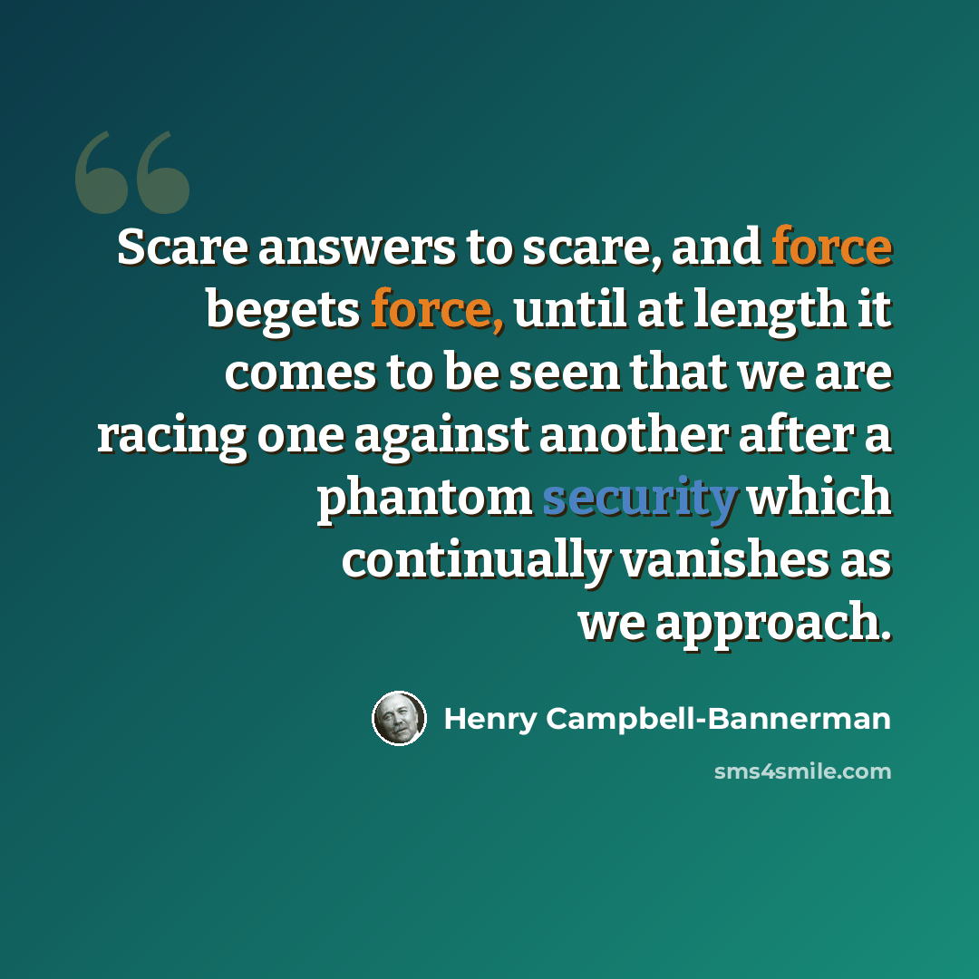 “Scare answers to scare, and force begets force, until at length it comes to be seen that we are racing one against another after a phantom security which continually vanishes as we approach.” quote by Henry Campbell-Bannerman