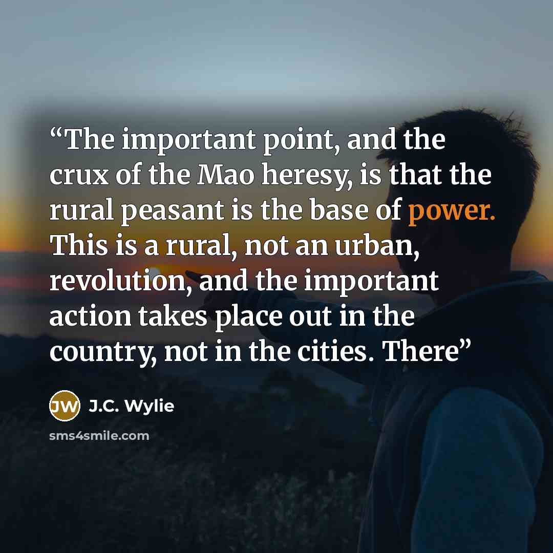 “The important point, and the crux of the Mao heresy, is that the rural peasant is the base of power. This is a rural, not an urban, revolution, and the important action takes place out in the country, not in the cities. There” quote by J.C. Wylie