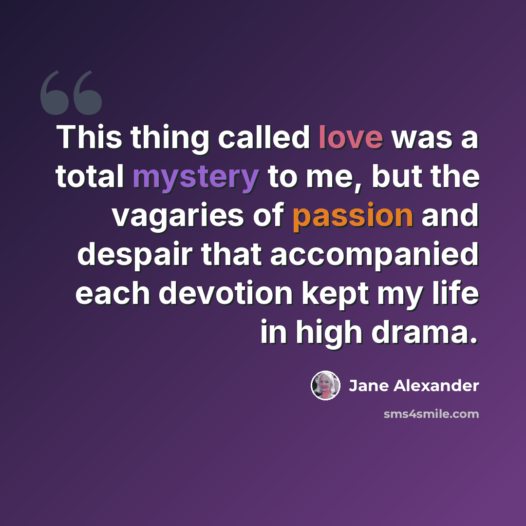 “This thing called love was a total mystery to me, but the vagaries of passion and despair that accompanied each devotion kept my life in high drama.” quote by Jane Alexander