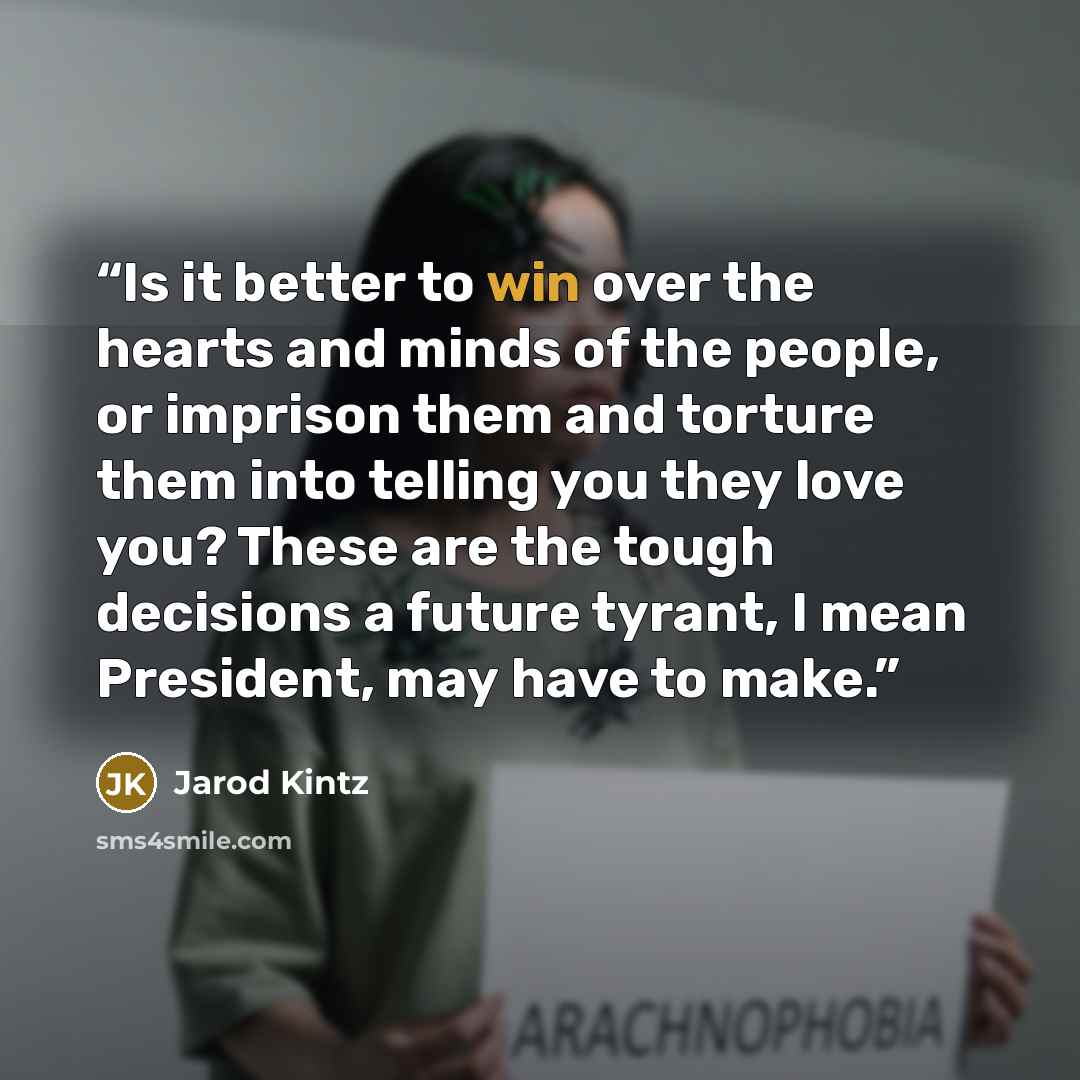 “Is it better to win over the hearts and minds of the people, or imprison them and torture them into telling you they love you? These are the tough decisions a future tyrant, I mean President, may have to make.” quote by Jarod Kintz