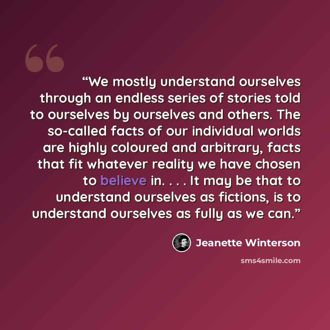“We mostly understand ourselves through an endless series of stories told to ourselves by ourselves and others. The so-called facts of our individual worlds are highly coloured and arbitrary, facts that fit whatever reality we have chosen to believe in. . . . It may be that to understand ourselves…” quote by Jeanette Winterson