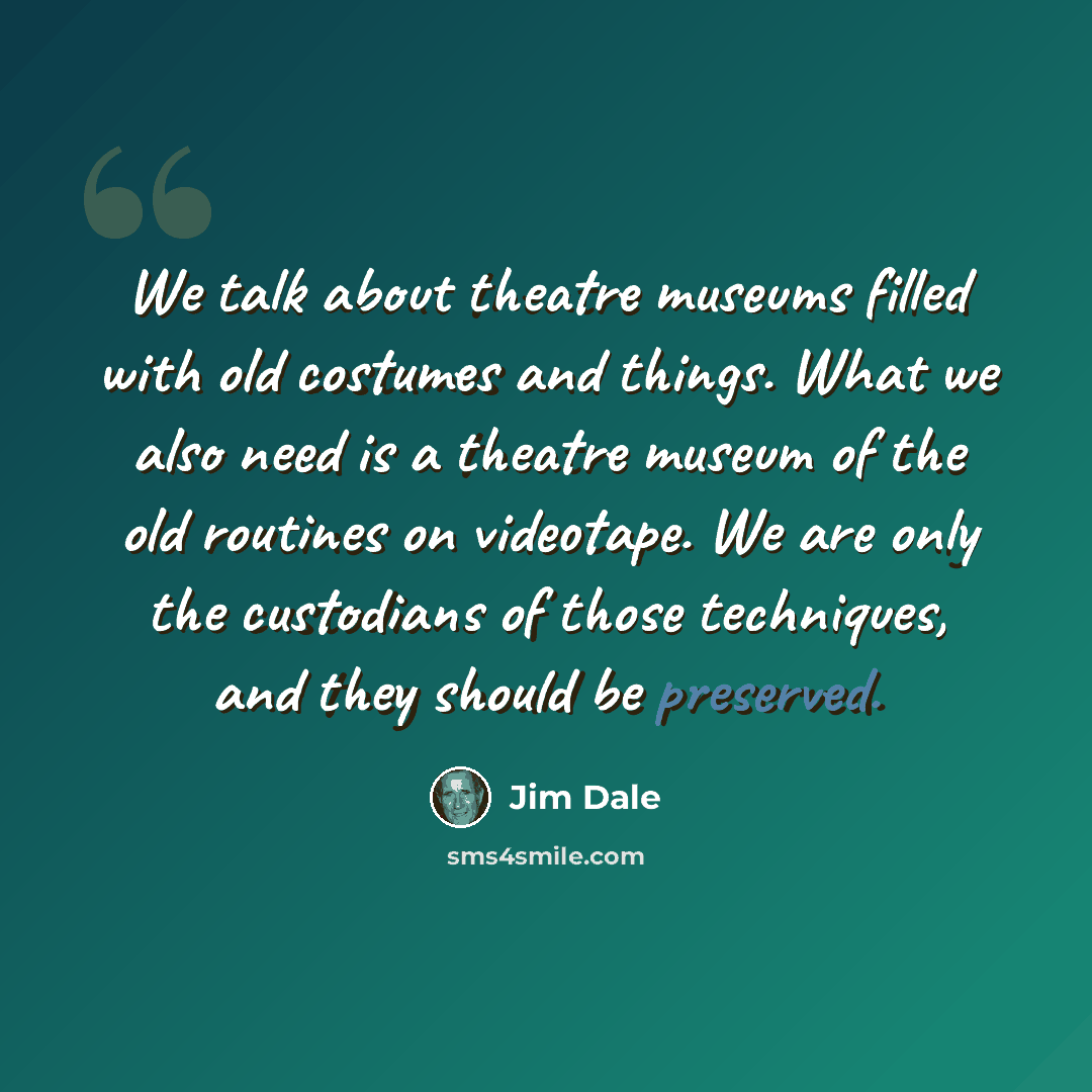 “We talk about theatre museums filled with old costumes and things. What we also need is a theatre museum of the old routines on videotape. We are only the custodians of those techniques, and they should be preserved.” quote by Jim Dale