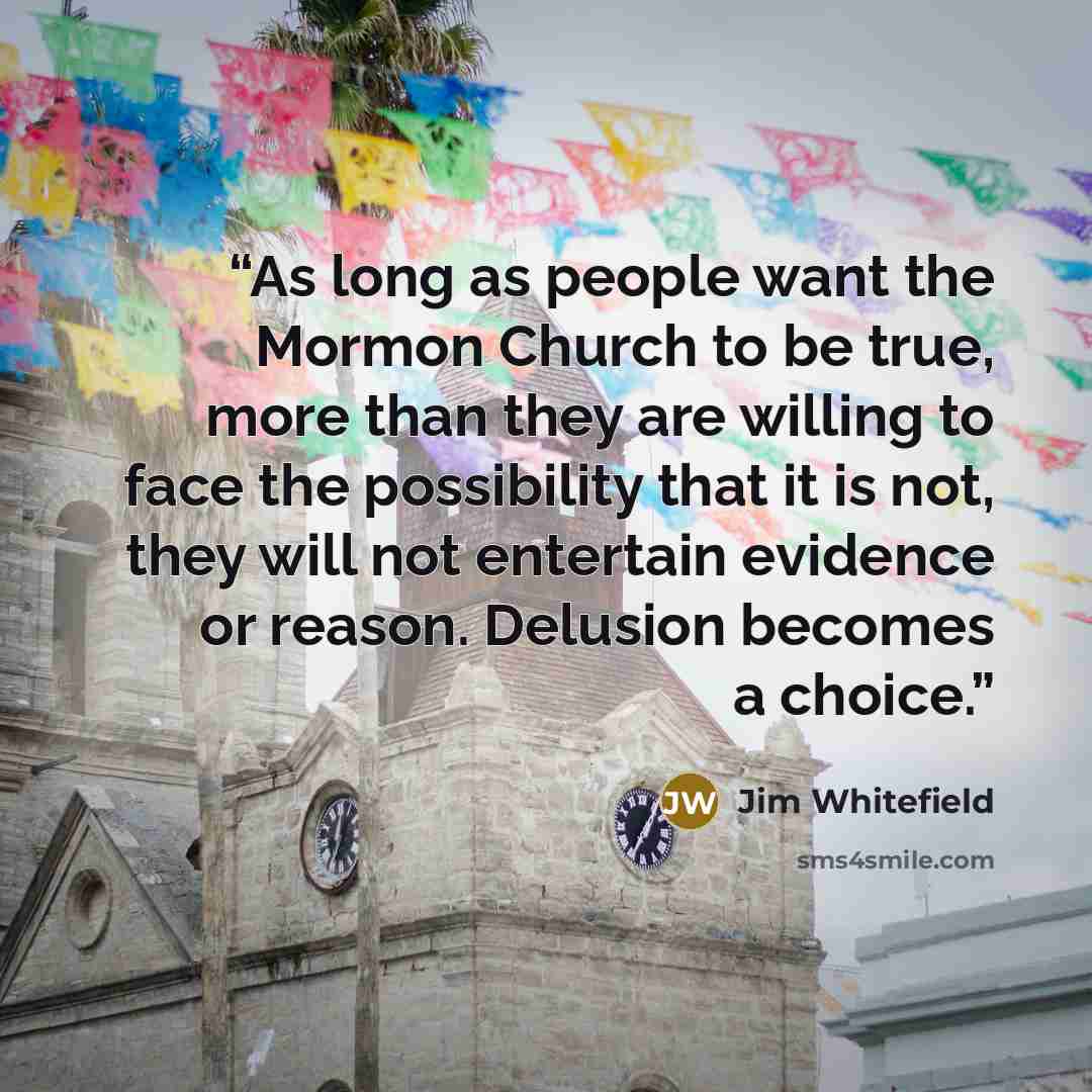 “As long as people want the Mormon Church to be true, more than they are willing to face the possibility that it is not, they will not entertain evidence or reason. Delusion becomes a choice.” quote by Jim Whitefield