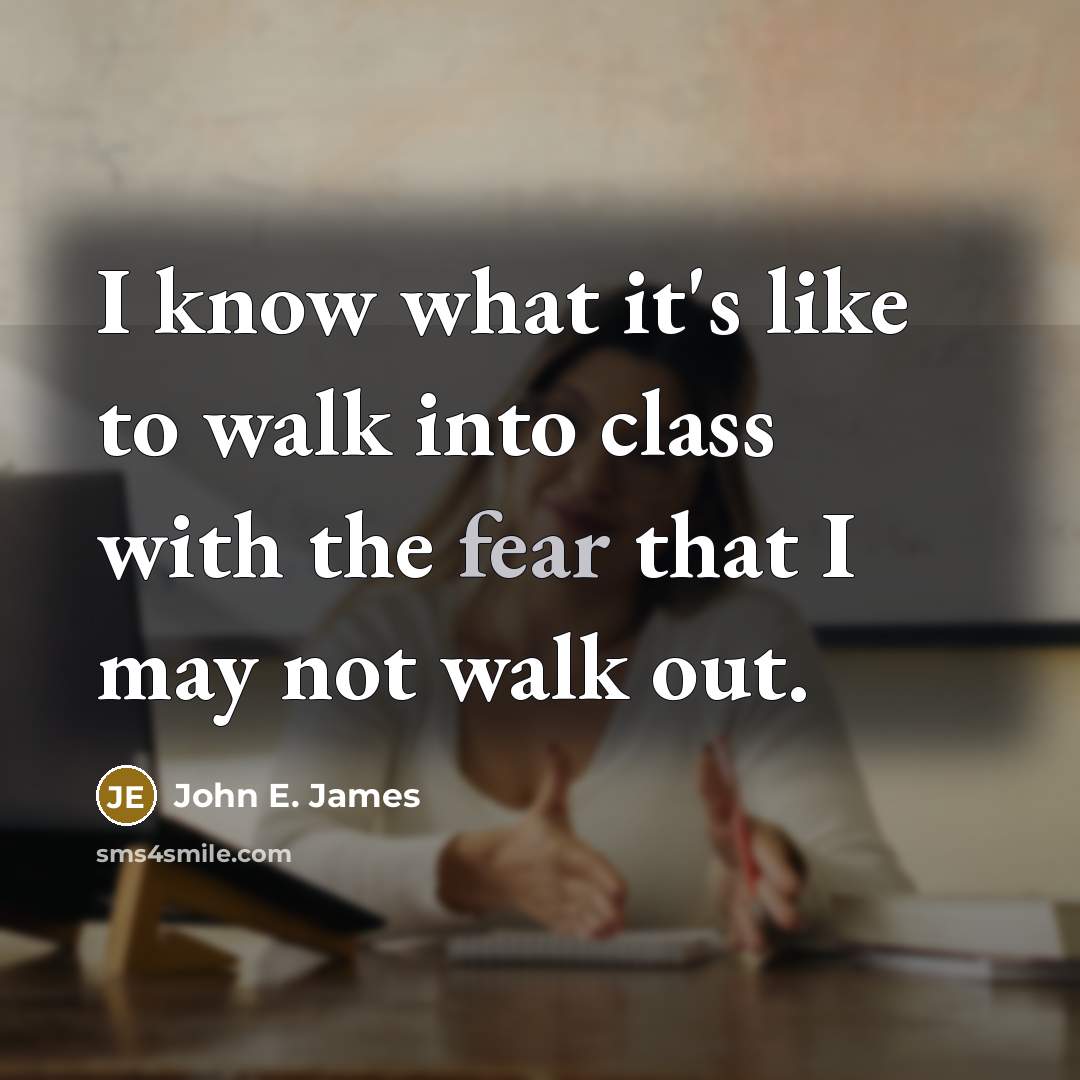 “I know what it's like to walk into class with the fear that I may not walk out.” quote by John E. James