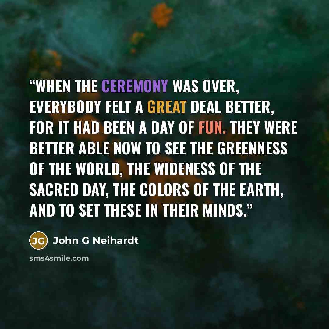 “When the ceremony was over, everybody felt a great deal better, for it had been a day of fun. They were better able now to see the greenness of the world, the wideness of the sacred day, the colors of the earth, and to set these in their minds.” quote by John G Neihardt