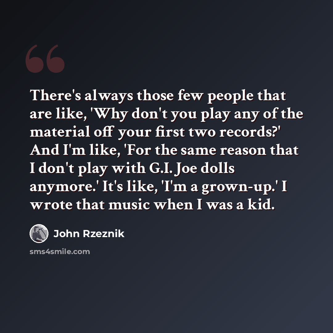 “There's always those few people that are like, 'Why don't you play any of the material off your first two records?' And I'm like, 'For the same reason that I don't play with G.I. Joe dolls anymore.' It's like, 'I'm a grown-up.' I wrote that music when I was a kid.” quote by John Rzeznik
