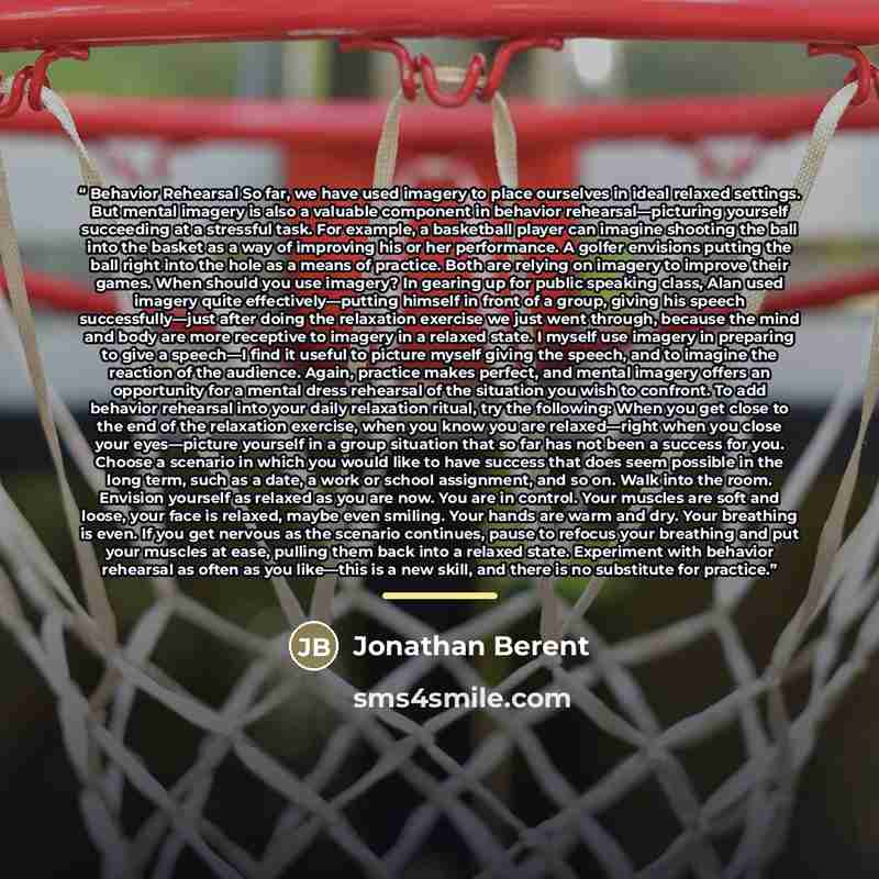 “Behavior Rehearsal So far, we have used imagery to place ourselves in ideal relaxed settings. But mental imagery is also a valuable component in behavior rehearsal—picturing yourself succeeding at a stressful task. For example, a basketball player can imagine shooting the ball into the basket as a…” quote by Jonathan Berent