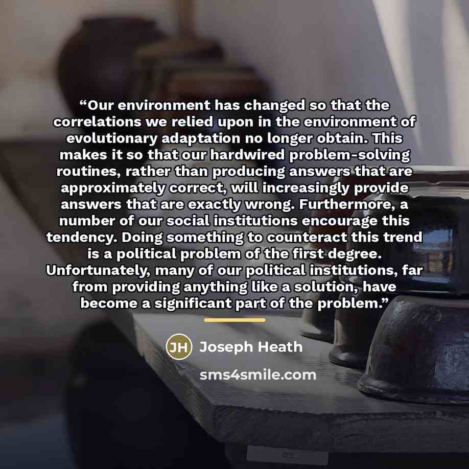 “Our environment has changed so that the correlations we relied upon in the environment of evolutionary adaptation no longer obtain. This makes it so that our hardwired problem-solving routines, rather than producing answers that are approximately correct, will increasingly provide answers that are…” quote by Joseph Heath