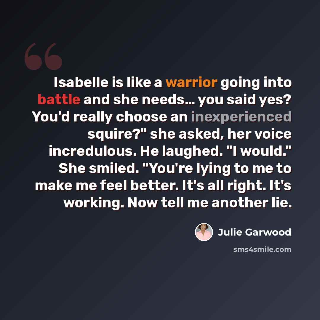 “Isabelle is like a warrior going into battle and she needs… you said yes? You'd really choose an inexperienced squire?" she asked, her voice incredulous. He laughed. "I would." She smiled. "You're lying to me to make me feel better. It's all right. It's working. Now tell me another lie.” quote by Julie Garwood