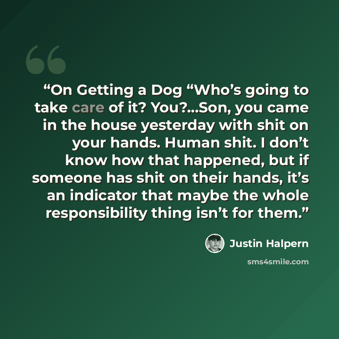 “On Getting a Dog “Who’s going to take care of it? You?…Son, you came in the house yesterday with shit on your hands. Human shit. I don’t know how that happened, but if someone has shit on their hands, it’s an indicator that maybe the whole responsibility thing isn’t for them.” quote by Justin Halpern