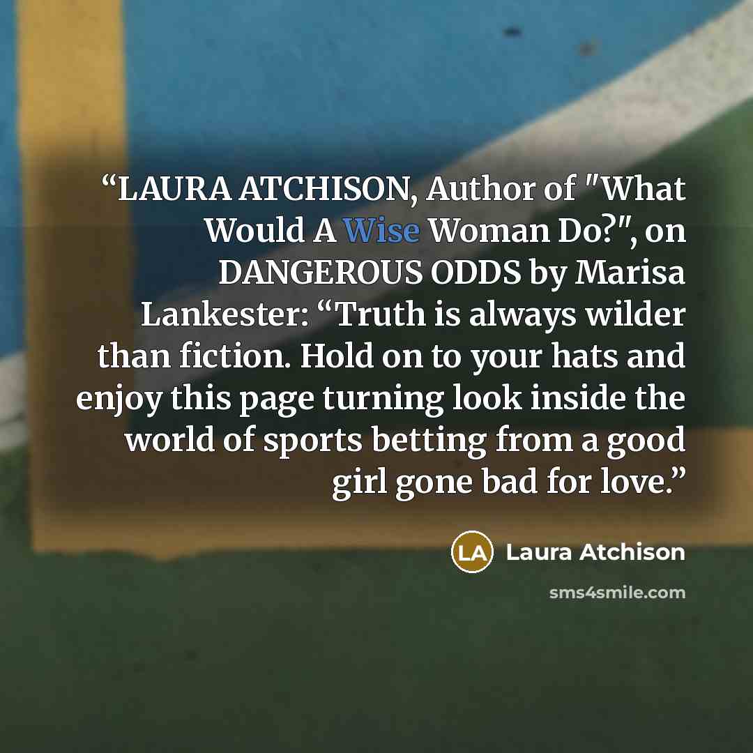 “LAURA ATCHISON, Author of "What Would A Wise Woman Do?", on DANGEROUS ODDS by Marisa Lankester: “Truth is always wilder than fiction. Hold on to your hats and enjoy this page turning look inside the world of sports betting from a good girl gone bad for love.” quote by Laura Atchison
