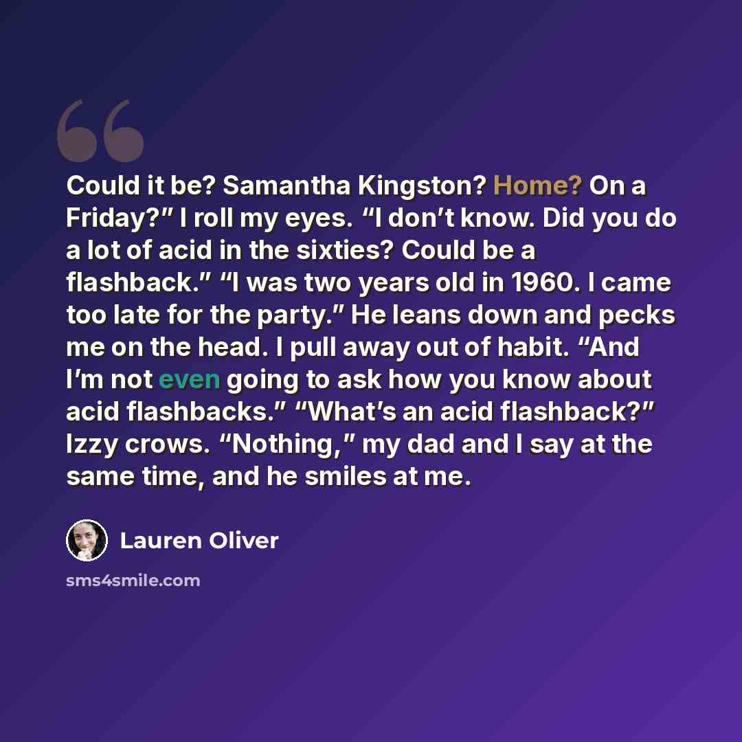 “Could it be? Samantha Kingston? Home? On a Friday?” I roll my eyes. “I don’t know. Did you do a lot of acid in the sixties? Could be a flashback.” “I was two years old in 1960. I came too late for the party.” He leans down and pecks me on the head. I pull away out of habit. “And I’m not even going…” quote by Lauren Oliver